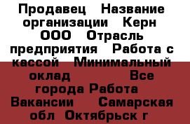 Продавец › Название организации ­ Керн, ООО › Отрасль предприятия ­ Работа с кассой › Минимальный оклад ­ 14 000 - Все города Работа » Вакансии   . Самарская обл.,Октябрьск г.